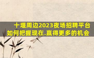 十堰周边2023夜场招聘平台如何把握现在.赢得更多的机会